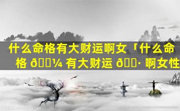 什么命格有大财运啊女「什么命格 🐼 有大财运 🌷 啊女性」